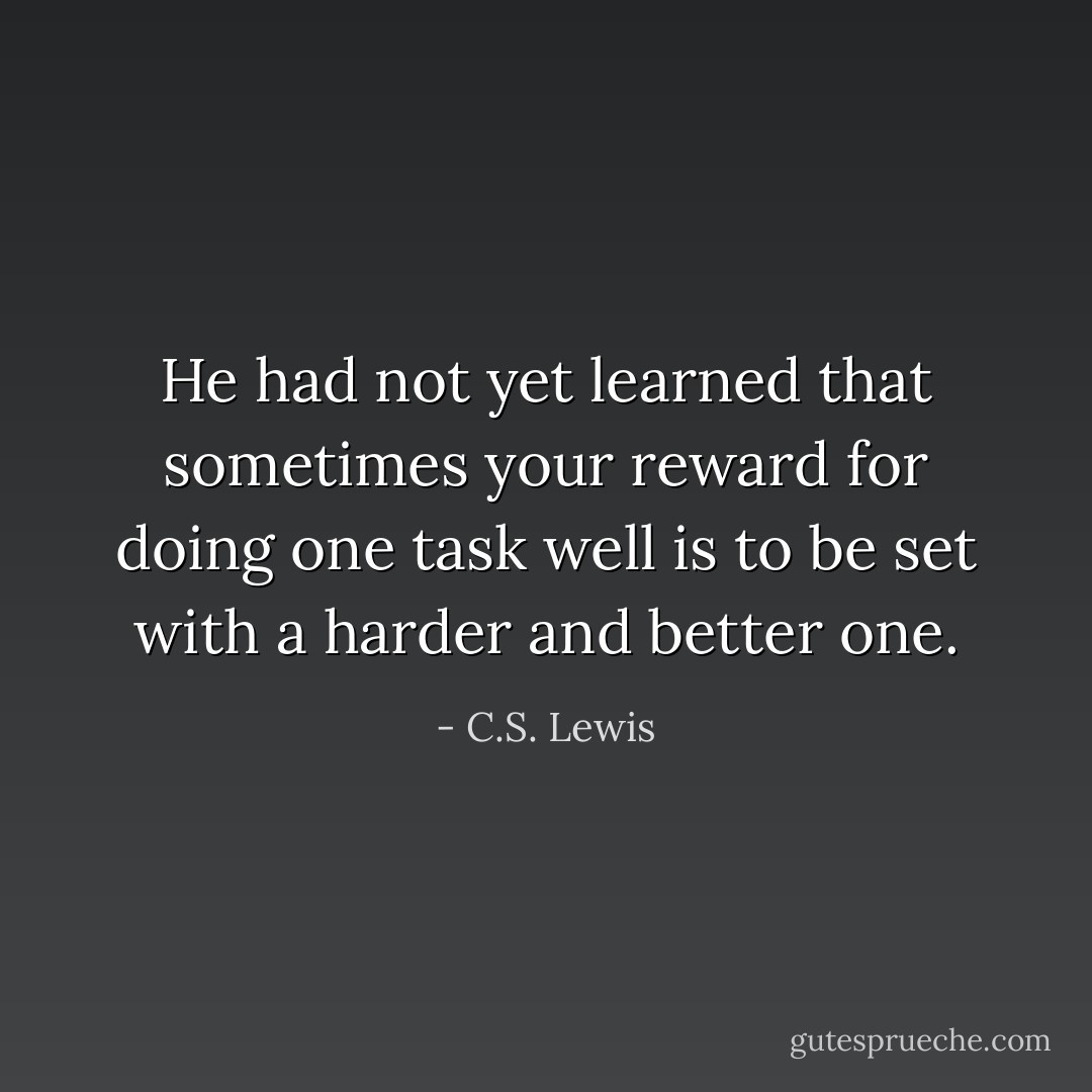 He had not yet learned that sometimes your reward for doing one task well is to be set with a harder and better one. - C.S. Lewis