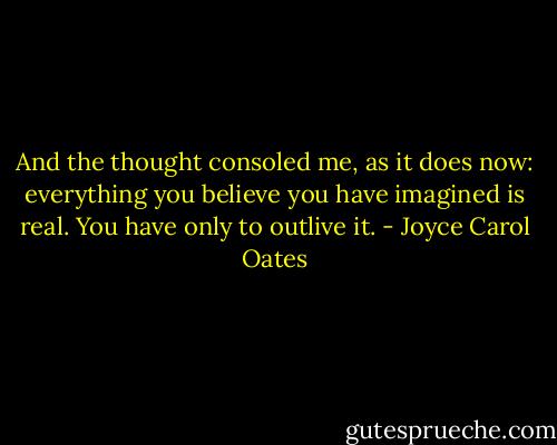 And the thought consoled me, as it does now: everything you believe you have imagined is real. You have only to outlive it. - Joyce Carol Oates