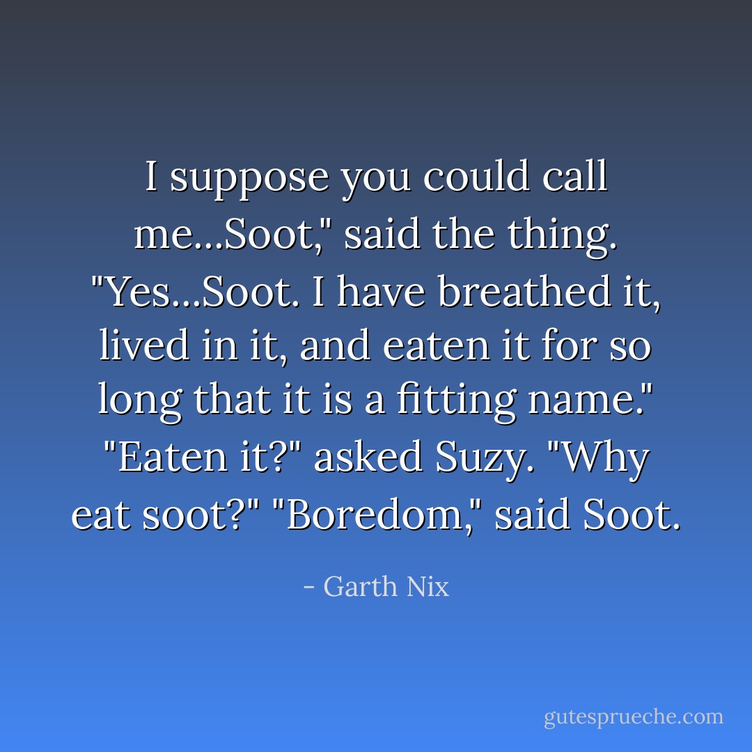 I suppose you could call me...Soot," said the thing. "Yes...Soot. I have breathed it, lived in it, and eaten it for so long that it is a fitting name."<br />"Eaten it?" asked Suzy. "Why eat soot?"<br />"Boredom," said Soot. - Garth Nix