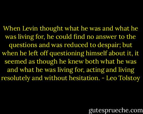When Levin thought what he was and what he was living for, he could find no answer to the questions and was reduced to despair; but when he left off questioning himself about it, it seemed as though he knew both what he was and what he was living for, acting and living resolutely and without hesitation. - Leo Tolstoy