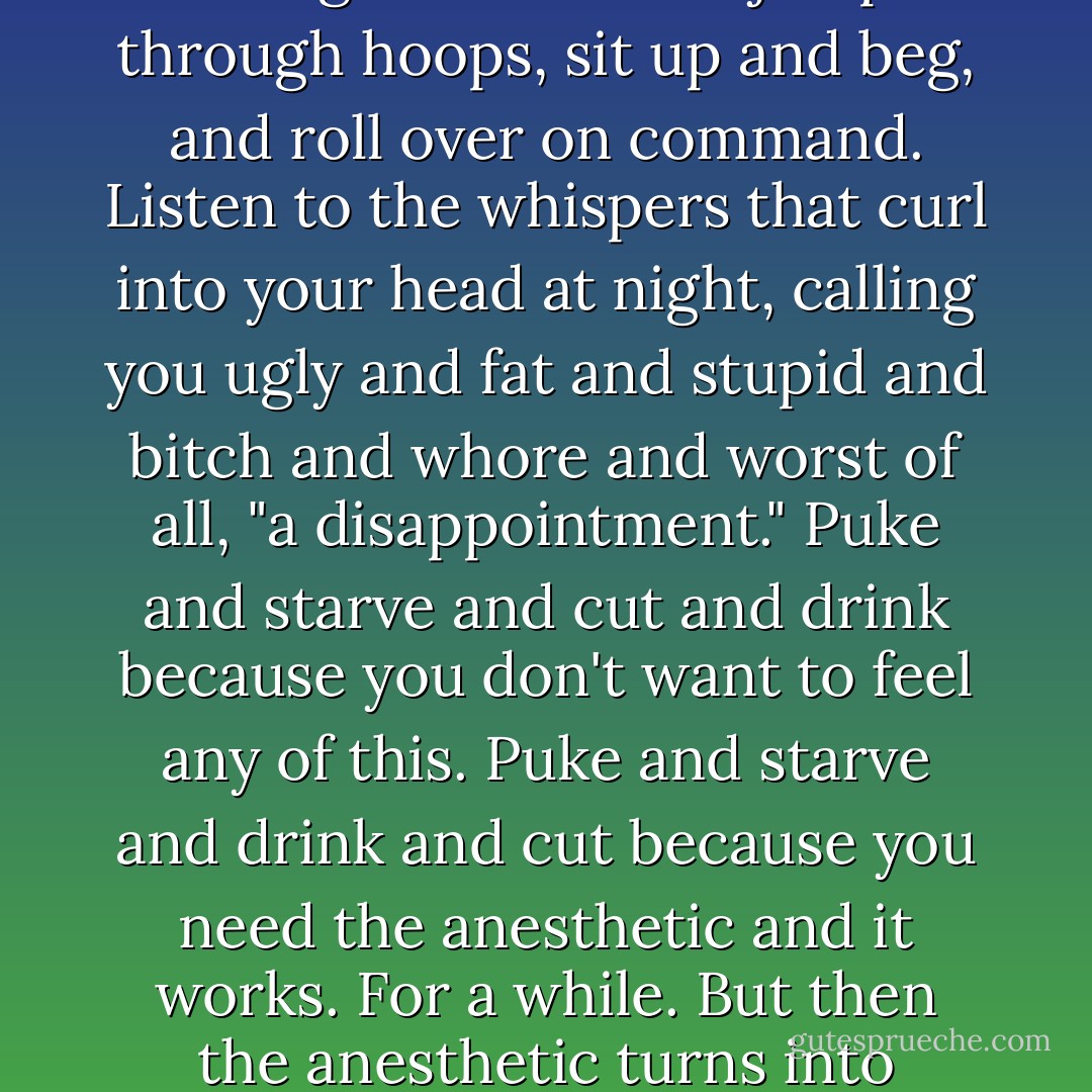 Why? You want to know why?<br /><br />Step into a tanning booth and fry yourself for two or three days. After your skin bubbles and peels off, roll in coarse salt, then pull on long underwear woven from spun glass and razor wire. Over that goes your regular clothes, as long as they are tight.<br /><br />Smoke gunpowder and go to school to jump through hoops, sit up and beg, and roll over on command. Listen to the whispers that curl into your head at night, calling you ugly and fat and stupid and bitch and whore and worst of all, "a disappointment." Puke and starve and cut and drink because you don't want to feel any of this. Puke and starve and drink and cut because you need the anesthetic and it works. For a while. But then the anesthetic turns into poison and by then it's too late because you are mainlining it now, straight into your soul. It is rotting you and you can't stop.<br /><br />Look in a mirror and find a ghost. Hear every heartbeat scream that everysinglething is wrong with you.<br /><br />"Why?" is the wrong question.<br /><br />Ask "Why not? - Laurie Halse Anderson