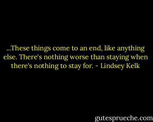 ...These things come to an end, like anything else. There's nothing worse than staying when there's nothing to stay for. - Lindsey Kelk