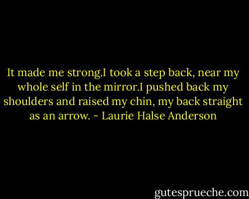 It made me strong.I took a step back, near my whole self in the mirror.I pushed back my shoulders and raised my chin, my back straight as an arrow. - Laurie Halse Anderson