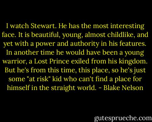 I watch Stewart. He has the most interesting face. It is beautiful, young, almost childlike, and yet with a power and authority in his features. In another time he would have been a young warrior, a Lost Prince exiled from his kingdom. But he's from this time, this place, so he's just some "at risk" kid who can't find a place for himself in the straight world. - Blake Nelson