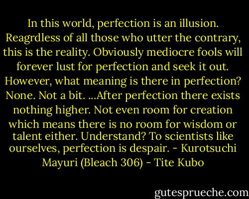 In this world, perfection is an illusion. Reagrdless of all those who utter the contrary, this is the reality. Obviously mediocre fools will forever lust for perfection and seek it out. However, what meaning is there in perfection? None. Not a bit. ...After perfection there exists nothing higher. Not even room for creation which means there is no room for wisdom or talent either. Understand? To scientists like ourselves, perfection is despair. - Kurotsuchi Mayuri (Bleach 306) - Tite Kubo