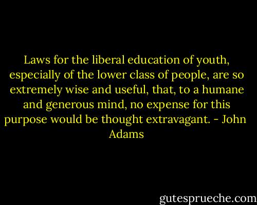 Laws for the liberal education of youth, especially of the lower class of people, are so extremely wise and useful, that, to a humane and generous mind, no expense for this purpose would be thought extravagant. - John  Adams