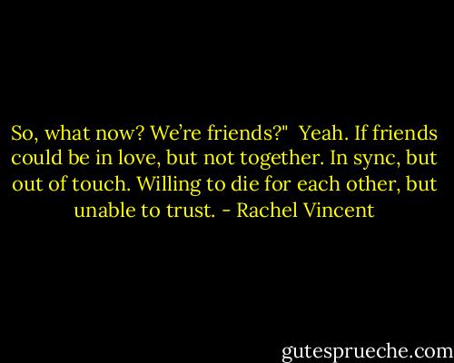 So, what now? We’re friends?"<br /><br />Yeah. If friends could be in love, but not together. In sync, but out of touch. Willing to die for each other, but unable to trust. - Rachel Vincent