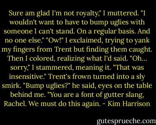 Sure am glad I'm not royalty," I muttered. "I wouldn't want to have to bump uglies with someone I can't stand. On a regular basis. And no one else."<br />"Ow!" I exclaimed, trying to yank my fingers from Trent but finding them caught. Then I colored, realizing what I'd said. "Oh… sorry," I stammered, meaning it. "That was insensitive."<br />Trent's frown turned into a sly smirk. "Bump uglies?" he said, eyes on the table behind me. "You are a font of gutter slang, Rachel. We must do this again. - Kim Harrison