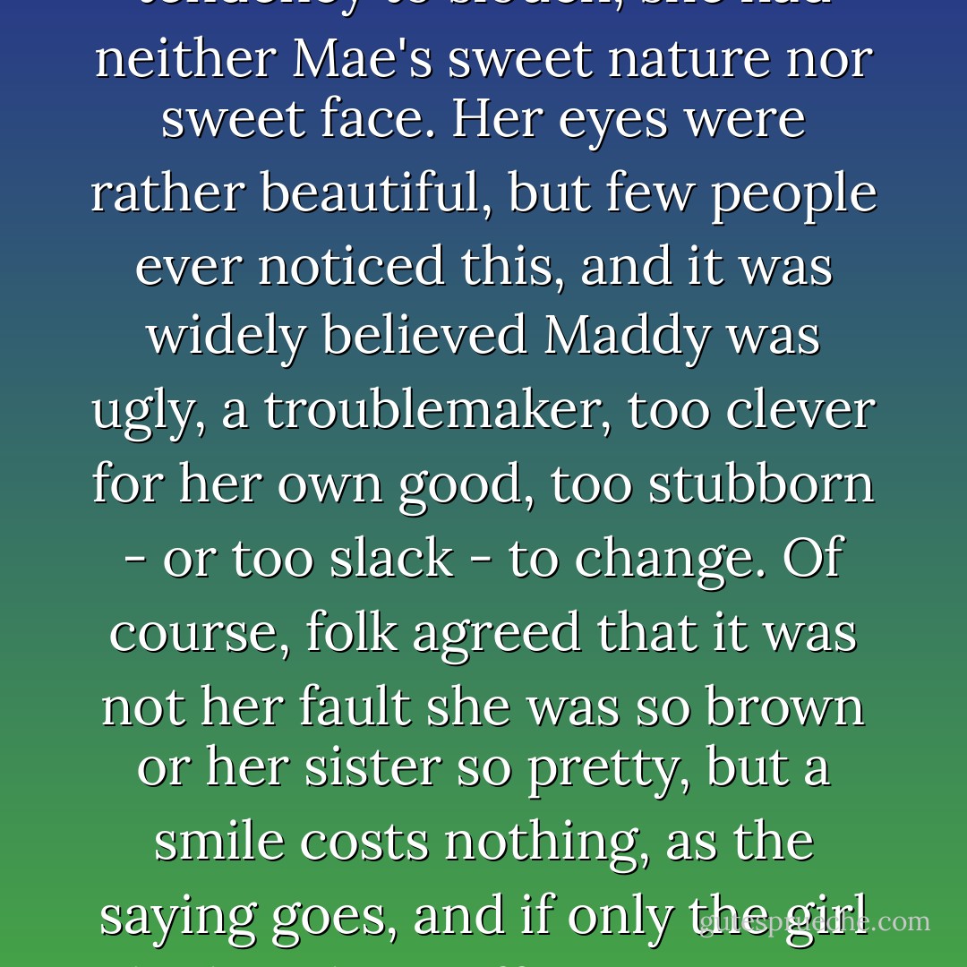 As she grew older, Maddy discovered that she had disappointed almost everyone. An awkward girl with a sullen mouth, a curtain of hair, and a tendency to slouch, she had neither Mae's sweet nature nor sweet face. Her eyes were rather beautiful, but few people ever noticed this, and it was widely believed Maddy was ugly, a troublemaker, too clever for her own good, too stubborn - or too slack - to change.<br />Of course, folk agreed that it was not her fault she was so brown or her sister so pretty, but a smile costs nothing, as the saying goes, and if only the girl had made an effort once in a while, or even showed a little gratitude for all the help and free advice, then maybe she would have settled down. - Joanne Harris