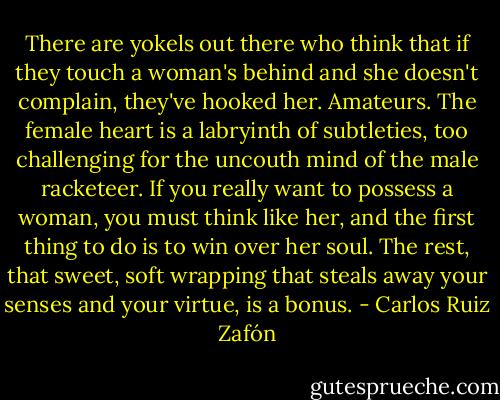 There are yokels out there who think that if they touch a woman's behind and she doesn't complain, they've hooked her. Amateurs. The female heart is a labryinth of subtleties, too challenging for the uncouth mind of the male racketeer. If you really want to possess a woman, you must think like her, and the first thing to do is to win over her soul. The rest, that sweet, soft wrapping that steals away your senses and your virtue, is a bonus. - Carlos Ruiz Zafón