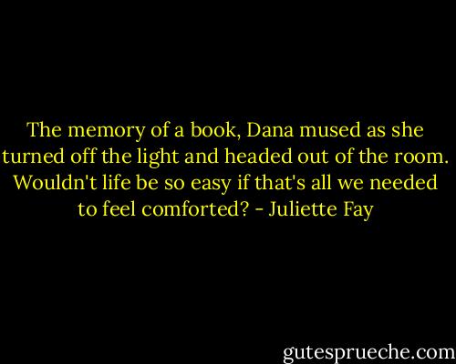 The memory of a book, Dana mused as she turned off the light and headed out of the room. Wouldn't life be so easy if that's all we needed to feel comforted? - Juliette Fay