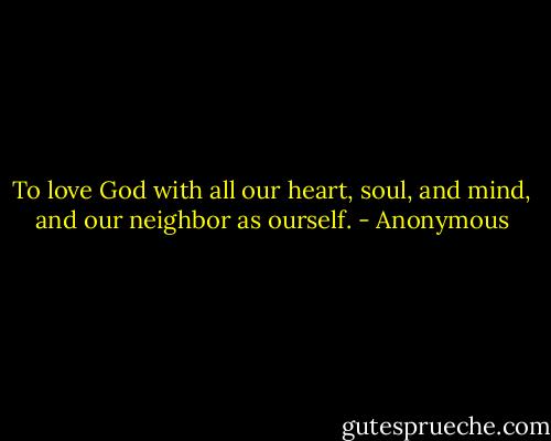 To love God with all our heart, soul, and mind, and our neighbor as ourself. - Anonymous