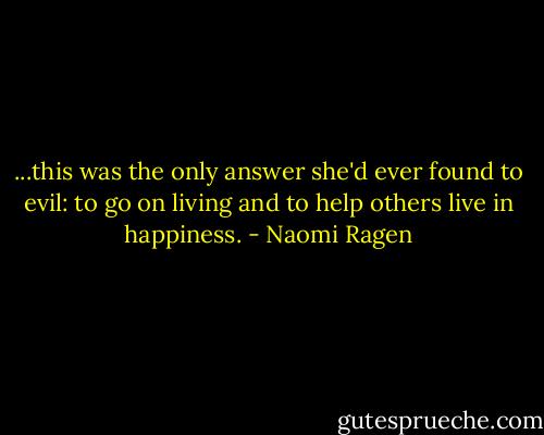 ...this was the only answer she'd ever found to evil: to go on living and to help others live in happiness. - Naomi Ragen