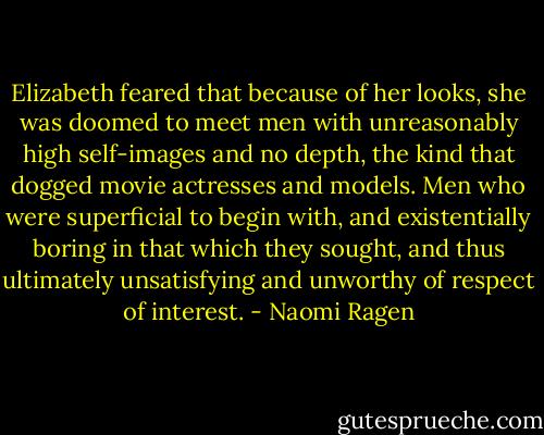 Elizabeth feared that because of her looks, she was doomed to meet men with unreasonably high self-images and no depth, the kind that dogged movie actresses and models. Men who were superficial to begin with, and existentially boring in that which they sought, and thus ultimately unsatisfying and unworthy of respect of interest. - Naomi Ragen