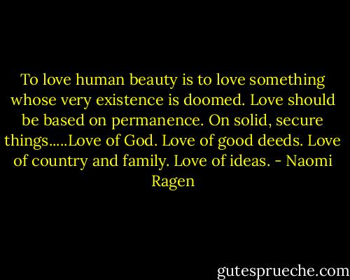 To love human beauty is to love something whose very existence is doomed. Love should be based on permanence. On solid, secure things.....Love of God. Love of good deeds. Love of country and family. Love of ideas. - Naomi Ragen