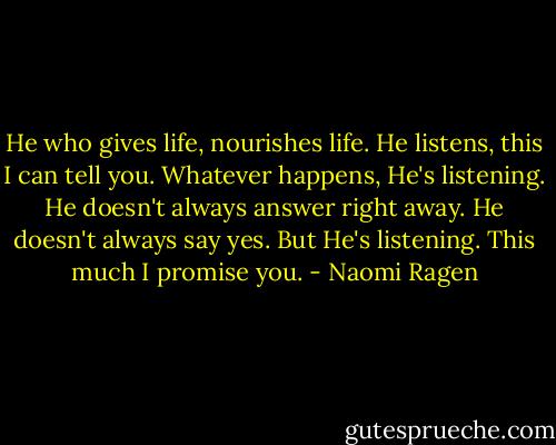 He who gives life, nourishes life. He listens, this I can tell you. Whatever happens, He's listening. He doesn't always answer right away. He doesn't always say yes. But He's listening. This much I promise you. - Naomi Ragen