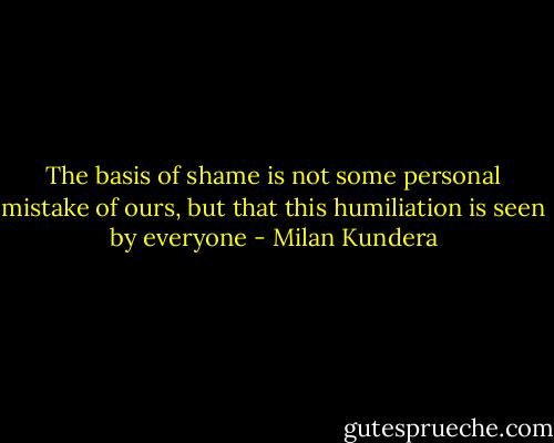 The basis of shame is not some personal mistake of ours, but that this humiliation is seen by everyone - Milan Kundera