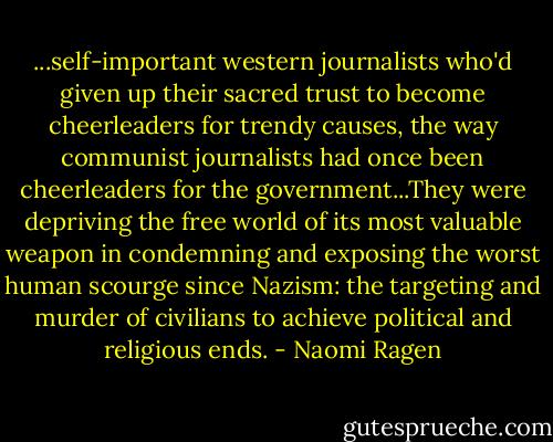 ...self-important western journalists who'd given up their sacred trust to become cheerleaders for trendy causes, the way communist journalists had once been cheerleaders for the government...They were depriving the free world of its most valuable weapon in condemning and exposing the worst human scourge since Nazism: the targeting and murder of civilians to achieve political and religious ends. - Naomi Ragen