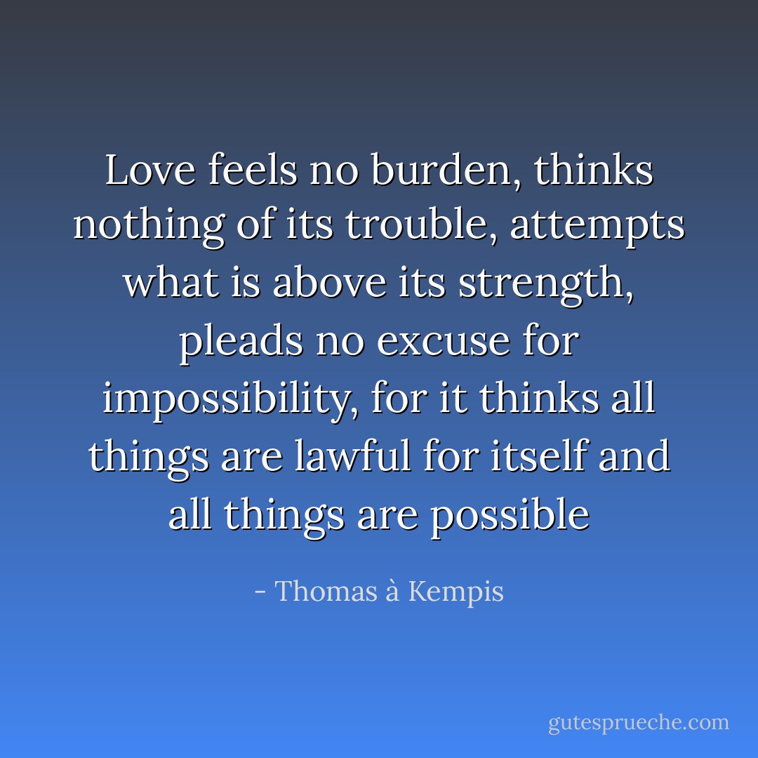 Love feels no burden, thinks nothing of its trouble, attempts what is above its strength, pleads no excuse for impossibility, for it thinks all things are lawful for itself and all things are possible - Thomas à Kempis