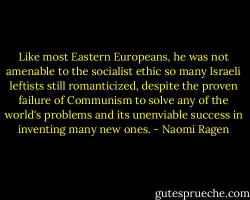 Like most Eastern Europeans, he was not amenable to the socialist ethic so many Israeli leftists still romanticized, despite the proven failure of Communism to solve any of the world's problems and its unenviable success in inventing many new ones. - Naomi Ragen