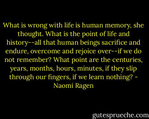 What is wrong with life is human memory, she thought. What is the point of life and history--all that human beings sacrifice and endure, overcome and rejoice over--if we do not remember? What point are the centuries, years, months, hours, minutes, if they slip through our fingers, if we learn nothing? - Naomi Ragen