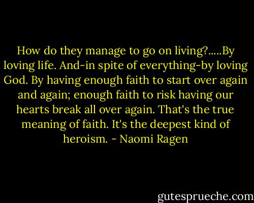 How do they manage to go on living?.....By loving life. And-in spite of everything-by loving God. By having enough faith to start over again and again; enough faith to risk having our hearts break all over again. That's the true meaning of faith. It's the deepest kind of heroism. - Naomi Ragen