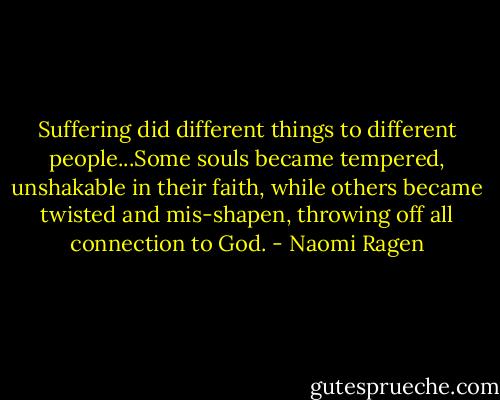 Suffering did different things to different people...Some souls became tempered, unshakable in their faith, while others became twisted and mis-shapen, throwing off all connection to God. - Naomi Ragen