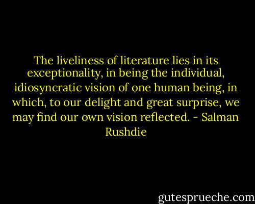 The liveliness of literature lies in its exceptionality, in being the individual, idiosyncratic vision of one human being, in which, to our delight and great surprise, we may find our own vision reflected. - Salman Rushdie