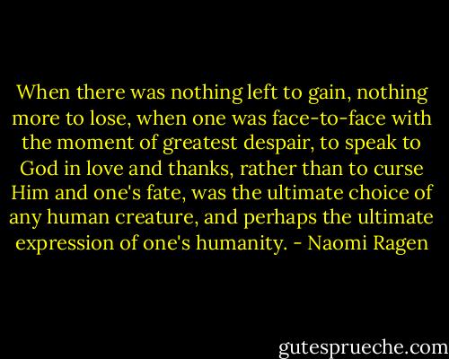 When there was nothing left to gain, nothing more to lose, when one was face-to-face with the moment of greatest despair, to speak to God in love and thanks, rather than to curse Him and one's fate, was the ultimate choice of any human creature, and perhaps the ultimate expression of one's humanity. - Naomi Ragen