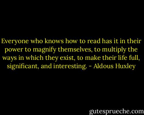 Everyone who knows how to read has it in their power to magnify themselves, to multiply the ways in which they exist, to make their life full, significant, and interesting. - Aldous Huxley