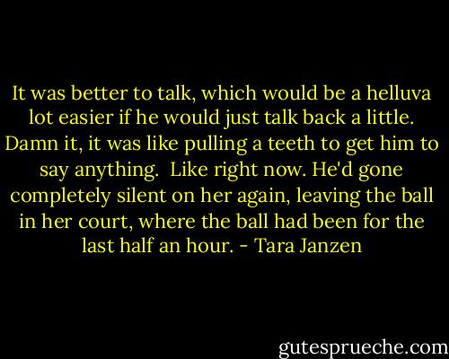 It was better to talk, which would be a helluva lot easier if he would just talk back a little. Damn it, it was like pulling a teeth to get him to say anything.<br /><br />Like right now. He'd gone completely silent on her again, leaving the ball in her court, where the ball had been for the last half an hour. - Tara Janzen