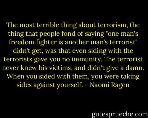 The most terrible thing about terrorism, the thing that people fond of saying "one man's freedom fighter is another man's terrorist" didn't get, was that even siding with the terrorists gave you no immunity. The terrorist never knew his victims, and didn't give a damn. When you sided with them, you were taking sides against yourself. - Naomi Ragen