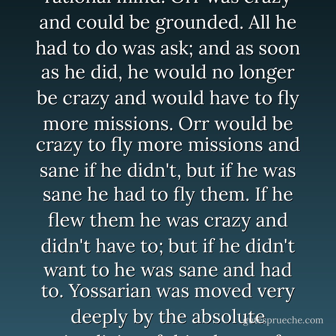 There was only one catch and that was Catch-22, which specified that a concern for one's safety in the face of dangers that were real and immediate was the process of a rational mind. Orr was crazy and could be grounded. All he had to do was ask; and as soon as he did, he would no longer be crazy and would have to fly more missions. Orr would be crazy to fly more missions and sane if he didn't, but if he was sane he had to fly them. If he flew them he was crazy and didn't have to; but if he didn't want to he was sane and had to. Yossarian was moved very deeply by the absolute simplicity of this clause of Catch-22 and let out a respectful whistle.<br /><br />"That's some catch, that Catch-22," he observed.<br /><br />"It's the best there is," Doc Daneeka agreed. - Joseph Heller