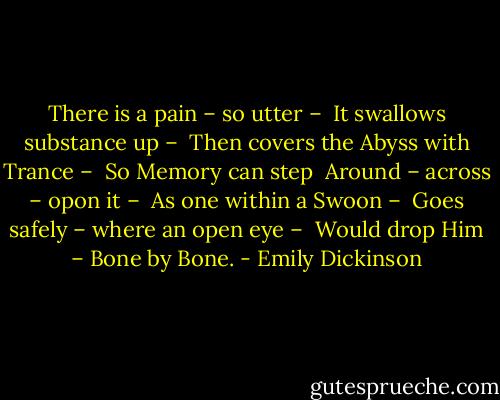 There is a pain – so utter – <br />It swallows substance up – <br />Then covers the Abyss with Trance – <br />So Memory can step <br />Around – across – opon it – <br />As one within a Swoon – <br />Goes safely – where an open eye – <br />Would drop Him – Bone by Bone. - Emily Dickinson