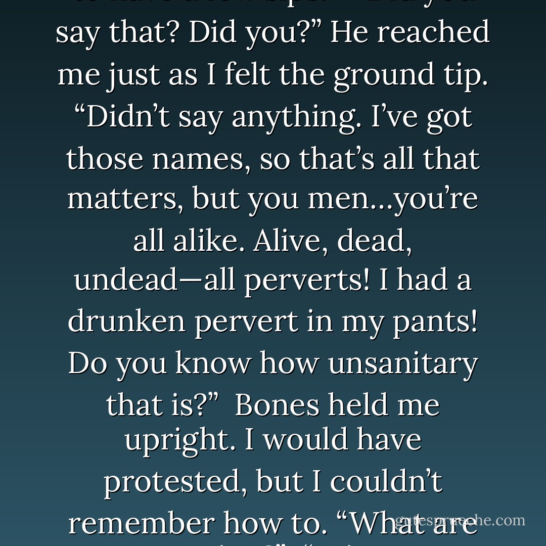You! You tricked me! I never want to see you or that bottle of liquid arsenic again!”<br /><br />I chucked the empty moonshine jug at him. Or tried to. It missed him by a dozen feet.<br /><br />He picked it up in astonishment. “You drank the whole bloody thing? You were only supposed to have a few sips!”<br /><br />“Did you say that? Did you?” He reached me just as I felt the ground tip. “Didn’t say anything. I’ve got those names, so that’s all that matters, but you men…you’re all alike. Alive, dead, undead—all perverts! I had a drunken pervert in my pants! Do you know how unsanitary that is?”<br /><br />Bones held me upright. I would have protested, but I couldn’t remember how to. “What are you saying?”<br /><br />“Winston poltergeisted my panties, that’s what!” I announced with a loud hiccup.<br /><br />“Why, you scurvy, lecherous spook!” Bones yelled in the direction of the cemetery. “If my pipes still worked, I’d go right back there and piss on your grave! - Jeaniene Frost