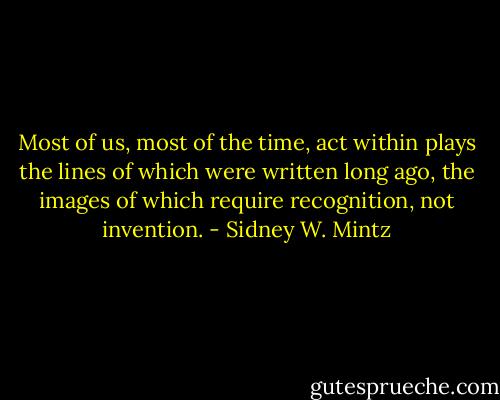 Most of us, most of the time, act within plays the lines of which were written long ago, the images of which require recognition, not invention. - Sidney W. Mintz