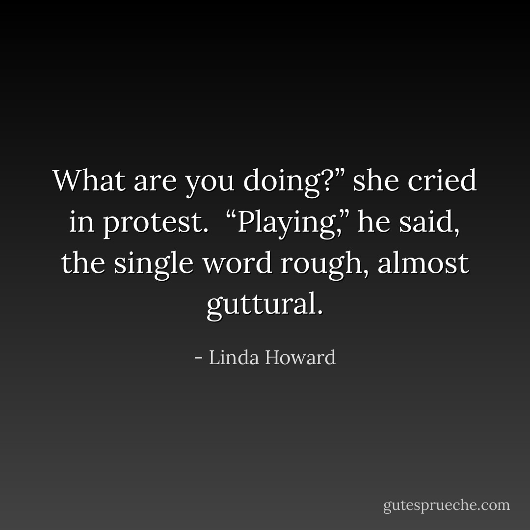 What are you doing?” she cried in protest.<br /><br />“Playing,” he said, the single word rough, almost guttural. - Linda Howard