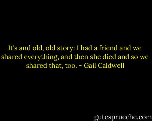 It's and old, old story: I had a friend and we shared everything, and then she died and so we shared that, too. - Gail Caldwell