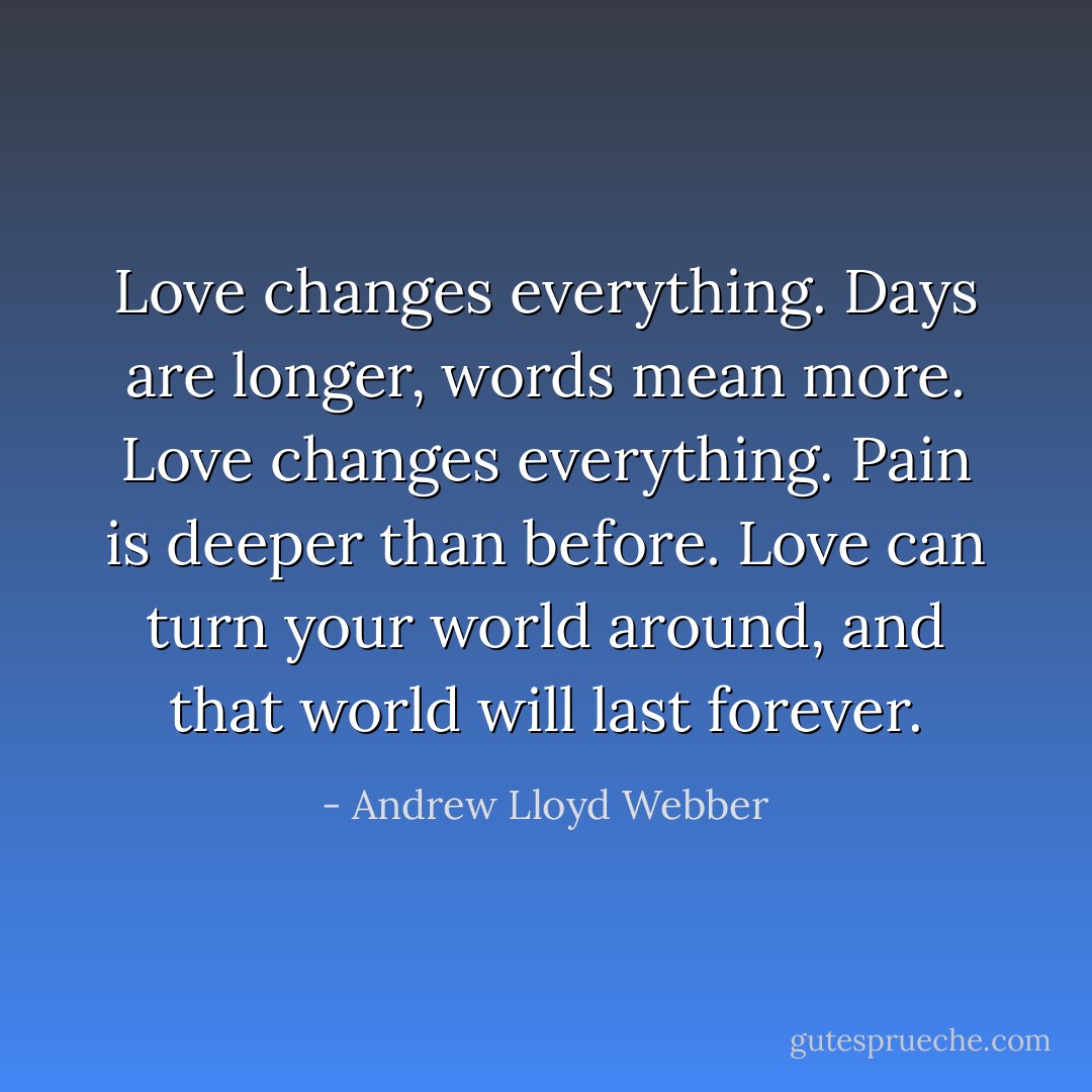Love changes everything. Days are longer, words mean more. Love changes everything. Pain is deeper than before. Love can turn your world around, and that world will last forever. - Andrew Lloyd Webber