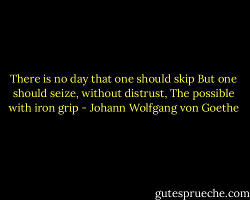 There is no day that one should skip<br />But one should seize, without distrust,<br />The possible with iron grip - Johann Wolfgang von Goethe