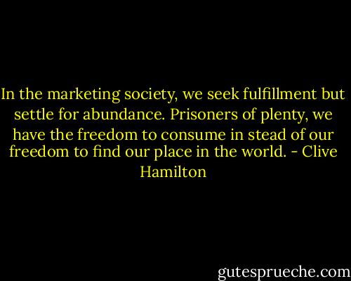 In the marketing society, we seek fulfillment but settle for abundance. Prisoners of plenty, we have the freedom to consume in stead of our freedom to find our place in the world. - Clive Hamilton