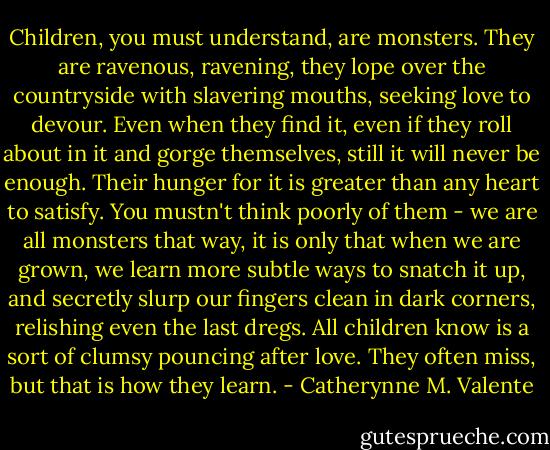 Children, you must understand, are monsters. They are ravenous, ravening, they lope over the countryside with slavering mouths, seeking love to devour. Even when they find it, even if they roll about in it and gorge themselves, still it will never be enough. Their hunger for it is greater than any heart to satisfy. You mustn't think poorly of them - we are all monsters that way, it is only that when we are grown, we learn more subtle ways to snatch it up, and secretly slurp our fingers clean in dark corners, relishing even the last dregs. All children know is a sort of clumsy pouncing after love. They often miss, but that is how they learn. - Catherynne M. Valente