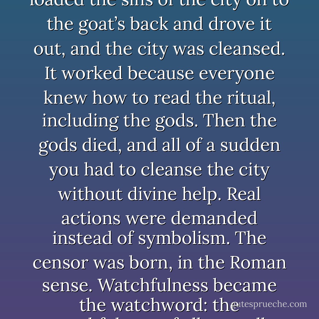 Scapegoating worked in practice while it still had religious powers behind it. You loaded the sins of the city on to the goat’s back and drove it out, and the city was cleansed. It worked because everyone knew how to read the ritual, including the gods. Then the gods died, and all of a sudden you had to cleanse the city without divine help. Real actions were demanded instead of symbolism. The censor was born, in the Roman sense. Watchfulness became the watchword: the watchfulness of all over all. Purgation was replaced by the purge. - J.M. Coetzee