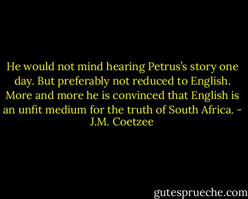 He would not mind hearing Petrus’s story one day. But preferably not reduced to English. More and more he is convinced that English is an unfit medium for the truth of South Africa. - J.M. Coetzee