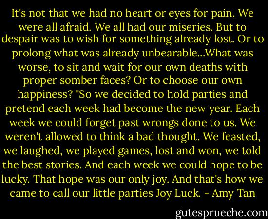 It's not that we had no heart or eyes for pain. We were all afraid. We all had our miseries. But to despair was to wish for something already lost. Or to prolong what was already unbearable...What was worse, to sit and wait for our own deaths with proper somber faces? Or to choose our own happiness?<br />"So we decided to hold parties and pretend each week had become the new year. Each week we could forget past wrongs done to us. We weren't allowed to think a bad thought. We feasted, we laughed, we played games, lost and won, we told the best stories. And each week we could hope to be lucky. That hope was our only joy. And that's how we came to call our little parties Joy Luck. - Amy Tan