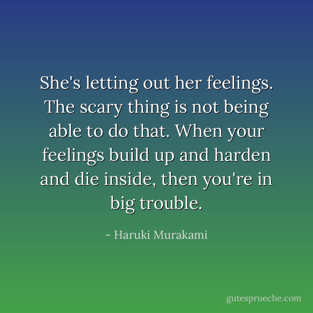 She's letting out her feelings. The scary thing is not being able to do that. When your feelings build up and harden and die inside, then you're in big trouble. - Haruki Murakami