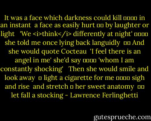 It was a face which darkness could kill<br />				 in an instant<br /> a face as easily hurt<br />		 by laughter or light<br /><br /> 'We <i>think</i> differently at night'<br />				 she told me once<br />lying back languidly<br /><br />		 And she would quote Cocteau<br /><br />'I feel there is an angel in me' she'd say<br />				 'whom I am constantly shocking'<br /><br /> Then she would smile and look away <br />	 light a cigarette for me<br />				 sigh and rise<br /><br />and stretch<br />	 her sweet anatomy<br /><br />		 let fall a stocking - Lawrence Ferlinghetti