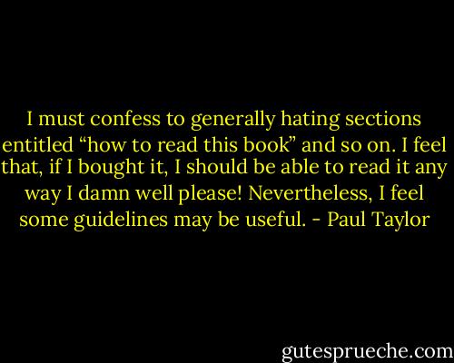 I must confess to generally hating sections entitled “how to read this book” and so<br />on. I feel that, if I bought it, I should be able to read it any way I damn well please!<br />Nevertheless, I feel some guidelines may be useful. - Paul Taylor