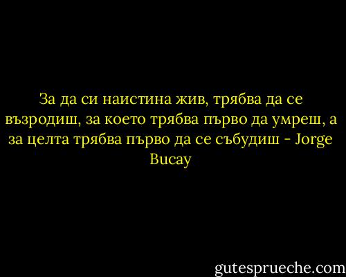 За да си наистина жив, трябва да се възродиш, за което трябва първо да умреш, а за целта трябва първо да се събудиш - Jorge Bucay