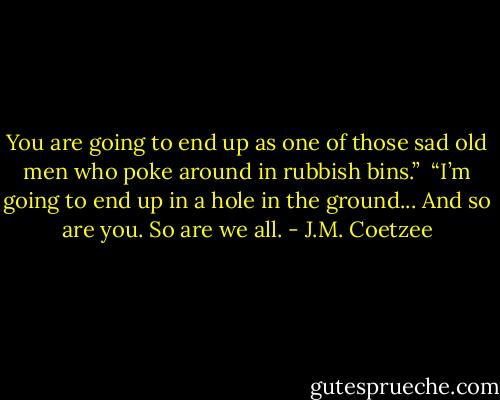 You are going to end up as one of those sad old men who poke around in rubbish bins.”<br /><br />“I’m going to end up in a hole in the ground... And so are you. So are we all. - J.M. Coetzee